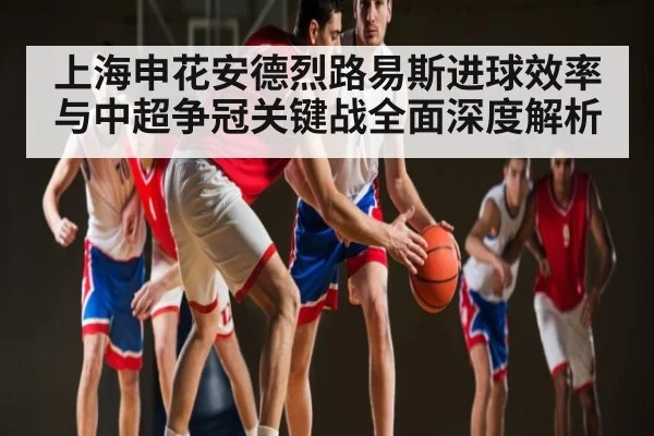 上海申花安德烈路易斯进球效率与中超争冠关键战全面深度解析